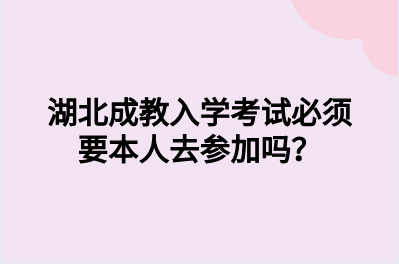 湖北成教入学考试必须要本人去参加吗？