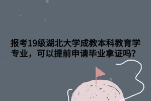 报考19级湖北大学成教本科教育学专业，可以提前申请毕业拿证吗？