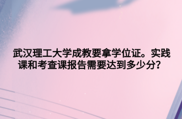 武汉理工大学成教要拿学位证。实践课和考查课报告需要达到多少分？