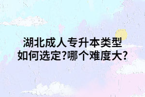 湖北成人专升本类型如何选定?哪个难度大?