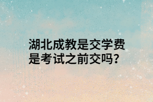 湖北成教是交学费是考试之前交吗？