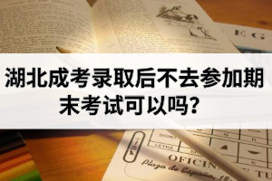 湖北成考录取后不去参加期末考试可以吗？