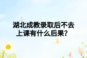 湖北成教录取后不去上课有什么后果？