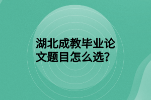 湖北成教毕业论文题目怎么选？