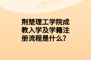 荆楚理工学院成教入学及学籍注册流程是什么？