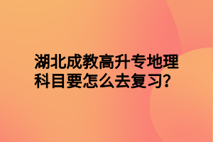 湖北成教高升专地理科目要怎么去复习？