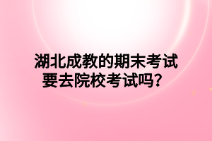 湖北成教的期末考试要去院校考试吗？