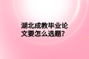 湖北成教毕业论文要怎么选题？